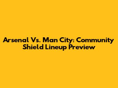 Arsenal Vs. Man City: Community Shield Lineup Preview