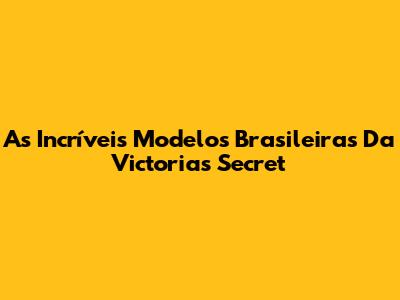 As Incríveis Modelos Brasileiras Da Victoria's Secret