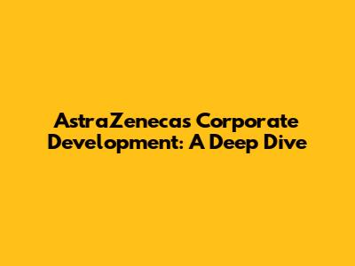 AstraZeneca's Corporate Development: A Deep Dive
