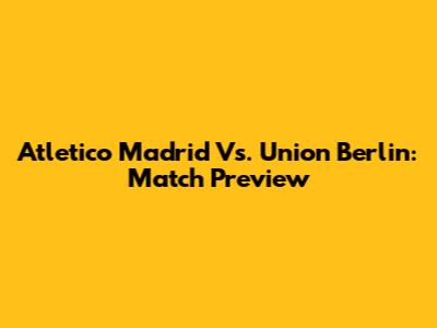 Atletico Madrid Vs. Union Berlin: Match Preview