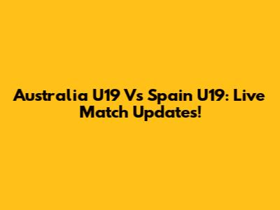 Australia U19 Vs Spain U19: Live Match Updates!