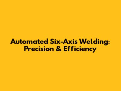 Automated Six-Axis Welding: Precision & Efficiency