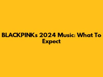 BLACKPINK's 2024 Music: What To Expect