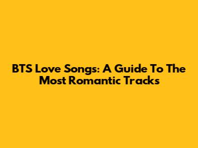BTS Love Songs: A Guide To The Most Romantic Tracks