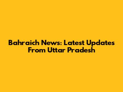 Bahraich News: Latest Updates From Uttar Pradesh