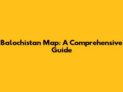 Balochistan Map: A Comprehensive Guide