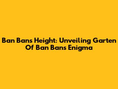 Ban Ban's Height: Unveiling Garten Of Ban Ban's Enigma