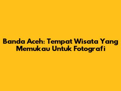 Banda Aceh: Tempat Wisata Yang Memukau Untuk Fotografi