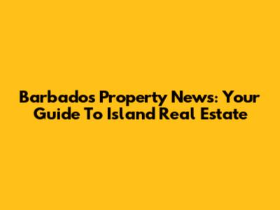 Barbados Property News: Your Guide To Island Real Estate