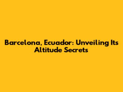 Barcelona, Ecuador: Unveiling Its Altitude Secrets