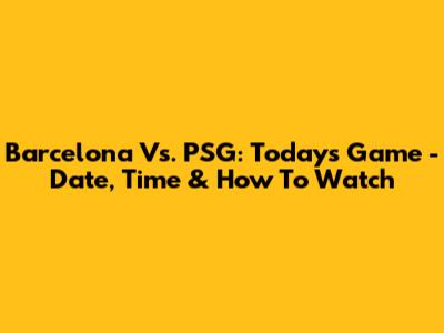 Barcelona Vs. PSG: Today's Game - Date, Time & How To Watch