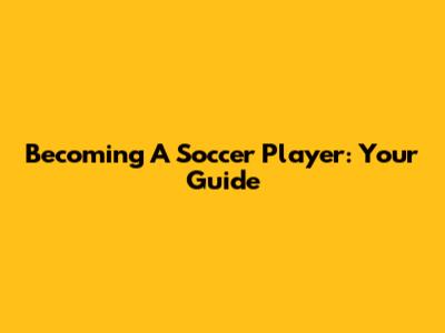 Becoming A Soccer Player: Your Guide