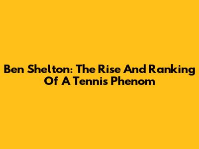 Ben Shelton: The Rise And Ranking Of A Tennis Phenom