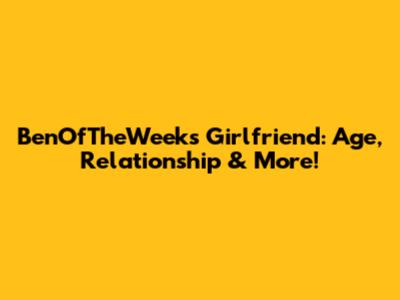 BenOfTheWeek's Girlfriend: Age, Relationship & More!