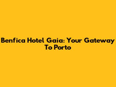 Benfica Hotel Gaia: Your Gateway To Porto