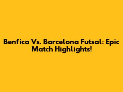 Benfica Vs. Barcelona Futsal: Epic Match Highlights!