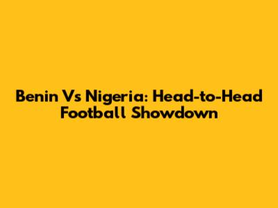 Benin Vs Nigeria: Head-to-Head Football Showdown