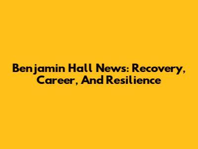 Benjamin Hall News: Recovery, Career, And Resilience