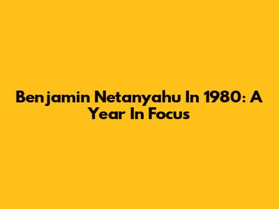 Benjamin Netanyahu In 1980: A Year In Focus