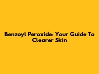 Benzoyl Peroxide: Your Guide To Clearer Skin