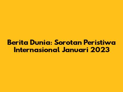 Berita Dunia: Sorotan Peristiwa Internasional Januari 2023
