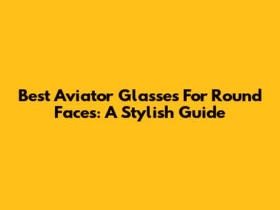 Best Aviator Glasses For Round Faces: A Stylish Guide