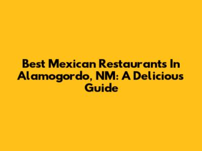 Best Mexican Restaurants In Alamogordo, NM: A Delicious Guide