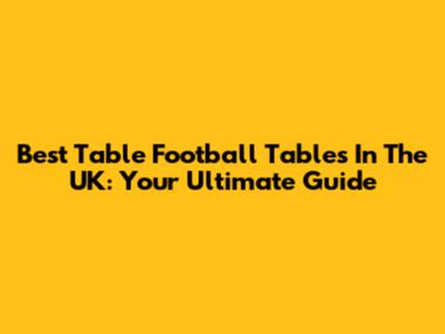 Best Table Football Tables In The UK: Your Ultimate Guide
