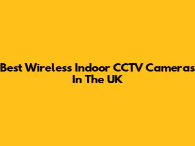 Best Wireless Indoor CCTV Cameras In The UK