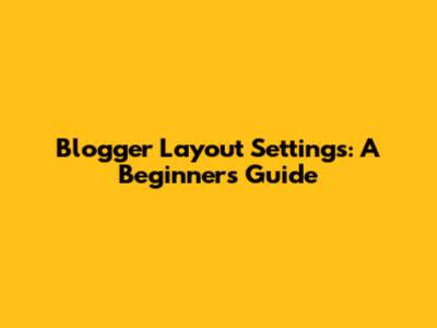 Blogger Layout Settings: A Beginner's Guide