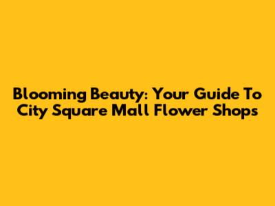 Blooming Beauty: Your Guide To City Square Mall Flower Shops