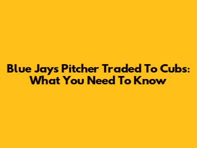 Blue Jays Pitcher Traded To Cubs: What You Need To Know