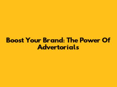Boost Your Brand: The Power Of Advertorials