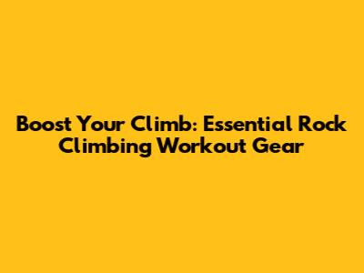 Boost Your Climb: Essential Rock Climbing Workout Gear