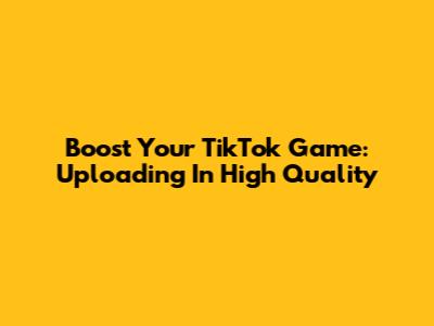 Boost Your TikTok Game: Uploading In High Quality