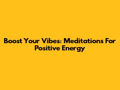 Boost Your Vibes: Meditations For Positive Energy