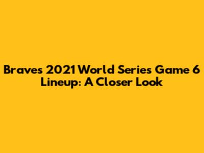 Braves 2021 World Series Game 6 Lineup: A Closer Look