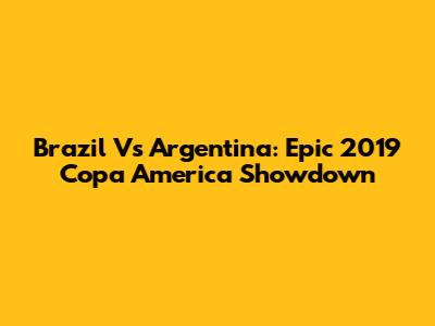 Brazil Vs Argentina: Epic 2019 Copa America Showdown