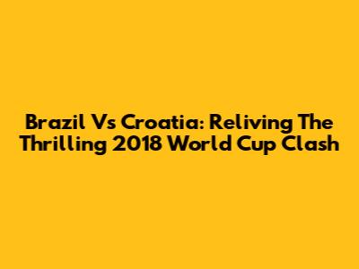 Brazil Vs Croatia: Reliving The Thrilling 2018 World Cup Clash