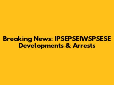 Breaking News: IPSEPSEIWSPSESE Developments & Arrests