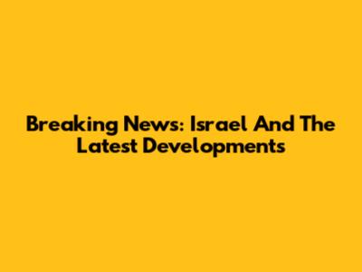 Breaking News: Israel And The Latest Developments