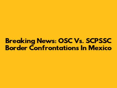 Breaking News: OSC Vs. SCPSSC Border Confrontations In Mexico