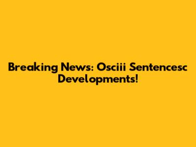 Breaking News: Osciii Sentencesc Developments!