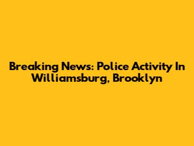 Breaking News: Police Activity In Williamsburg, Brooklyn