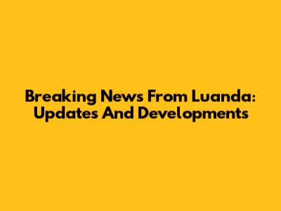 Breaking News From Luanda: Updates And Developments