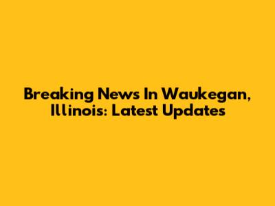 Breaking News In Waukegan, Illinois: Latest Updates
