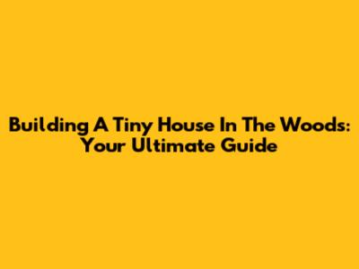 Building A Tiny House In The Woods: Your Ultimate Guide
