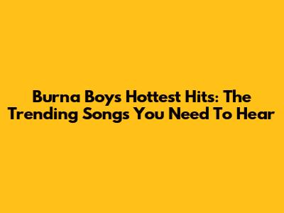 Burna Boy's Hottest Hits: The Trending Songs You Need To Hear