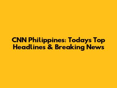 CNN Philippines: Today's Top Headlines & Breaking News