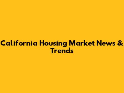 California Housing Market News & Trends